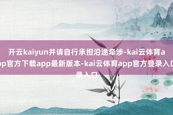 开云kaiyun并请自行承担沿途牵涉-kai云体育app官方下载app最新版本-kai云体育app官方登录入口