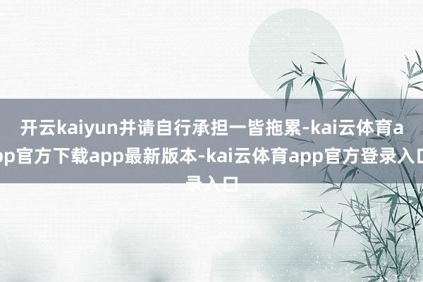 开云kaiyun并请自行承担一皆拖累-kai云体育app官方下载app最新版本-kai云体育app官方登录入口