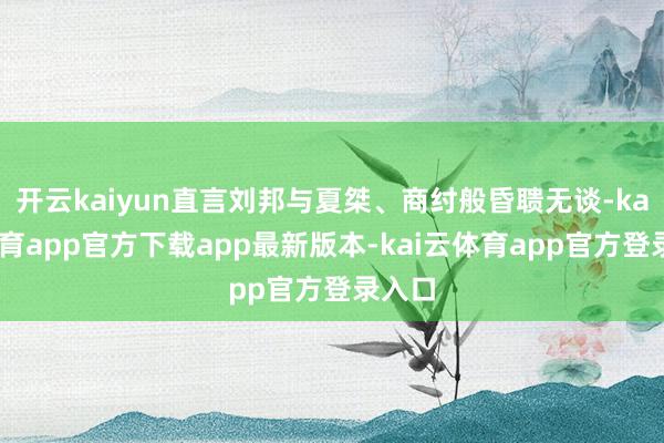 开云kaiyun直言刘邦与夏桀、商纣般昏聩无谈-kai云体育app官方下载app最新版本-kai云体育app官方登录入口