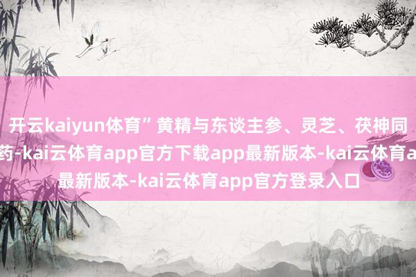 开云kaiyun体育”黄精与东谈主参、灵芝、茯神同列为中医四大仙药-kai云体育app官方下载app最新版本-kai云体育app官方登录入口