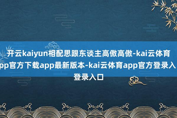 开云kaiyun相配思跟东谈主高傲高傲-kai云体育app官方下载app最新版本-kai云体育app官方登录入口