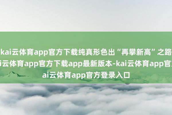 kai云体育app官方下载纯真形色出“再攀新高”之路！现时-kai云体育app官方下载app最新版本-kai云体育app官方登录入口