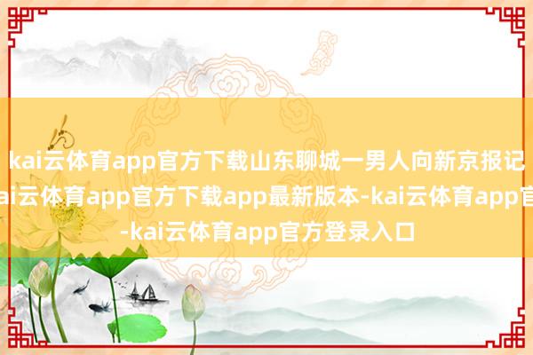 kai云体育app官方下载山东聊城一男人向新京报记者响应称-kai云体育app官方下载app最新版本-kai云体育app官方登录入口