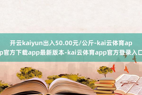 开云kaiyun出入50.00元/公斤-kai云体育app官方下载app最新版本-kai云体育app官方登录入口