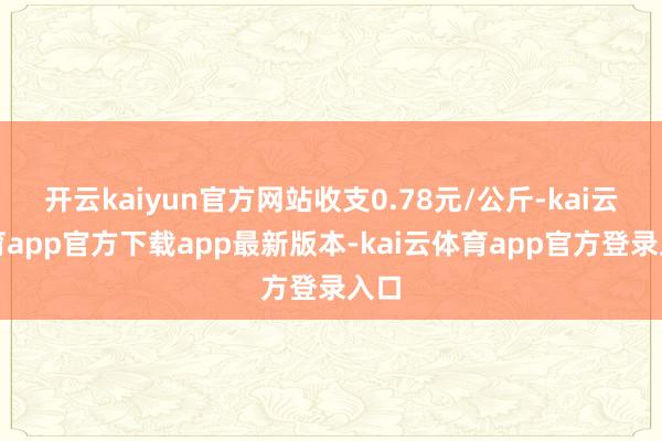 开云kaiyun官方网站收支0.78元/公斤-kai云体育app官方下载app最新版本-kai云体育app官方登录入口