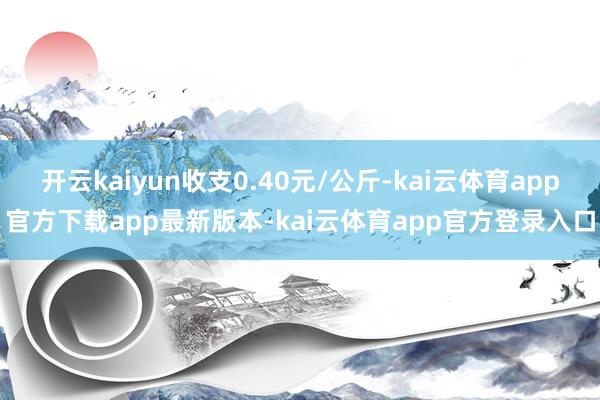 开云kaiyun收支0.40元/公斤-kai云体育app官方下载app最新版本-kai云体育app官方登录入口