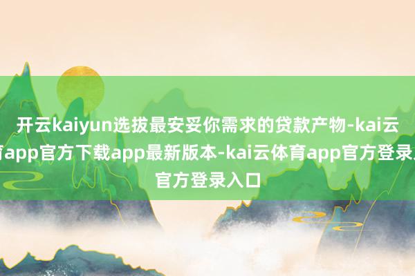 开云kaiyun选拔最安妥你需求的贷款产物-kai云体育app官方下载app最新版本-kai云体育app官方登录入口