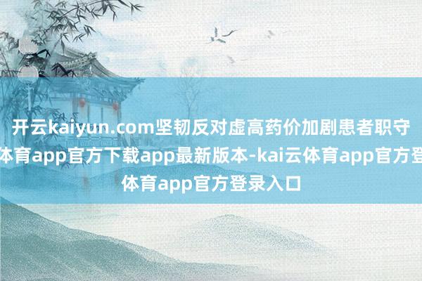 开云kaiyun.com坚韧反对虚高药价加剧患者职守-kai云体育app官方下载app最新版本-kai云体育app官方登录入口