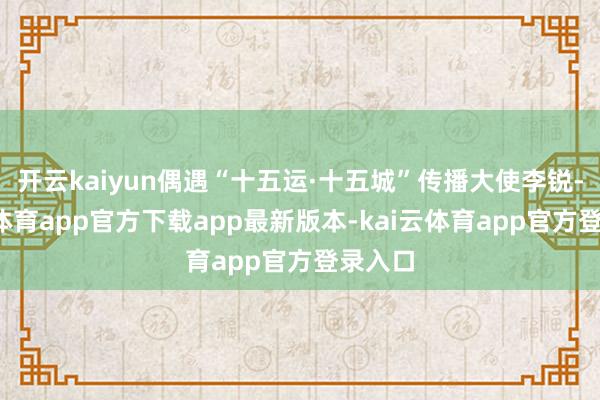 开云kaiyun偶遇“十五运·十五城”传播大使李锐-kai云体育app官方下载app最新版本-kai云体育app官方登录入口