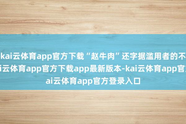 kai云体育app官方下载“赵牛肉”还字据滥用者的不同需求-kai云体育app官方下载app最新版本-kai云体育app官方登录入口
