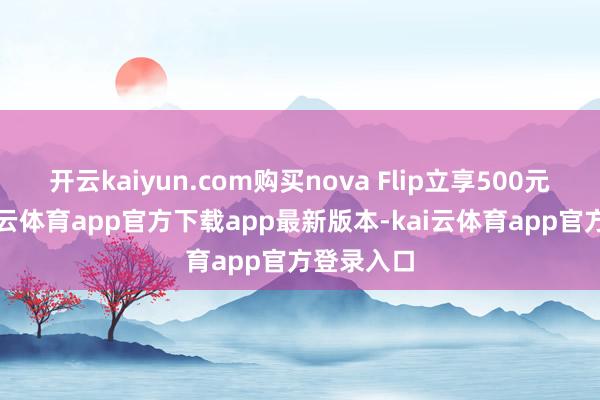 开云kaiyun.com购买nova Flip立享500元优惠-kai云体育app官方下载app最新版本-kai云体育app官方登录入口