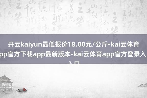 开云kaiyun最低报价18.00元/公斤-kai云体育app官方下载app最新版本-kai云体育app官方登录入口