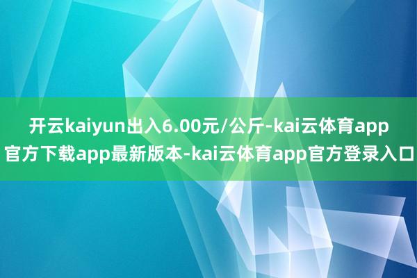开云kaiyun出入6.00元/公斤-kai云体育app官方下载app最新版本-kai云体育app官方登录入口