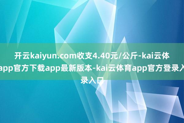 开云kaiyun.com收支4.40元/公斤-kai云体育app官方下载app最新版本-kai云体育app官方登录入口