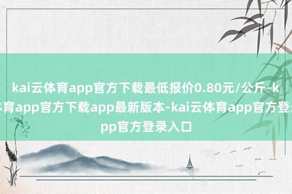 kai云体育app官方下载最低报价0.80元/公斤-kai云体育app官方下载app最新版本-kai云体育app官方登录入口