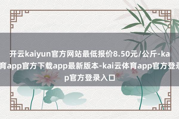开云kaiyun官方网站最低报价8.50元/公斤-kai云体育app官方下载app最新版本-kai云体育app官方登录入口