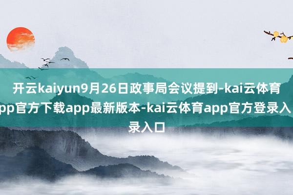 开云kaiyun9月26日政事局会议提到-kai云体育app官方下载app最新版本-kai云体育app官方登录入口