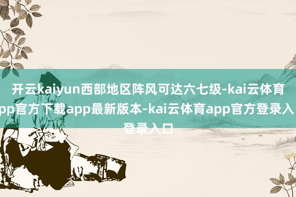 开云kaiyun西部地区阵风可达六七级-kai云体育app官方下载app最新版本-kai云体育app官方登录入口