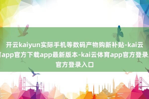 开云kaiyun实际手机等数码产物购新补贴-kai云体育app官方下载app最新版本-kai云体育app官方登录入口
