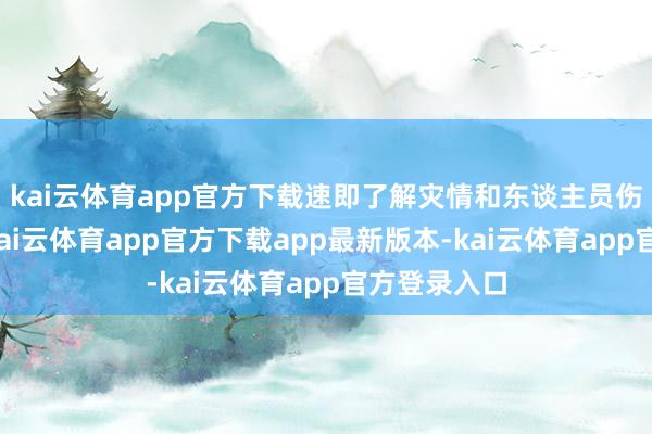 kai云体育app官方下载速即了解灾情和东谈主员伤一火情况-kai云体育app官方下载app最新版本-kai云体育app官方登录入口