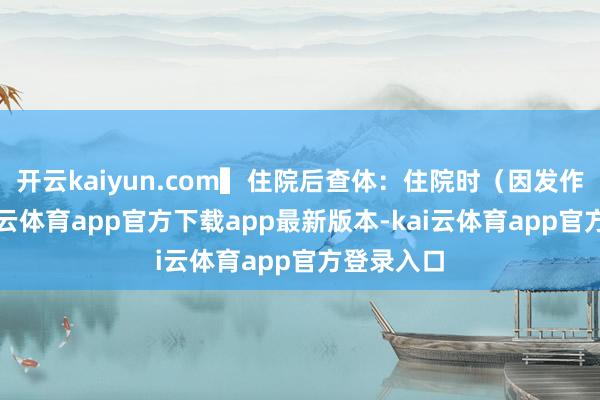 开云kaiyun.com▍住院后查体:住院时(因发作经常-kai云体育app官方下载app最新版本-kai云体育app官方登录入口