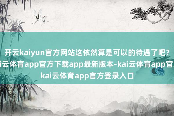 开云kaiyun官方网站这依然算是可以的待遇了吧?更何况-kai云体育app官方下载app最新版本-kai云体育app官方登录入口