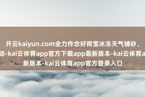 开云kaiyun.com全力作念好雨雪冰冻天气铺砂、防滑、清雪等劳动-kai云体育app官方下载app最新版本-kai云体育app官方登录入口