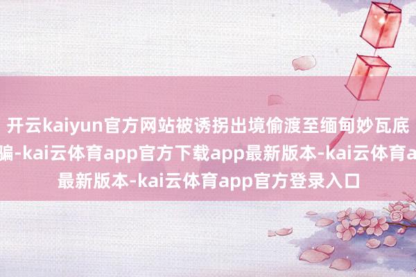 开云kaiyun官方网站被诱拐出境偷渡至缅甸妙瓦底地区从事电信诓骗-kai云体育app官方下载app最新版本-kai云体育app官方登录入口