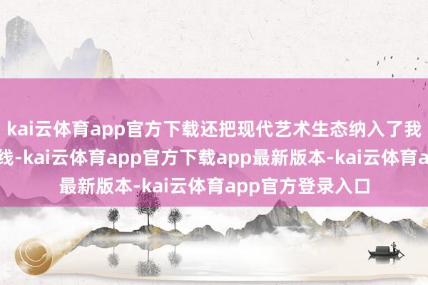 kai云体育app官方下载还把现代艺术生态纳入了我方一个考量的视线-kai云体育app官方下载app最新版本-kai云体育app官方登录入口