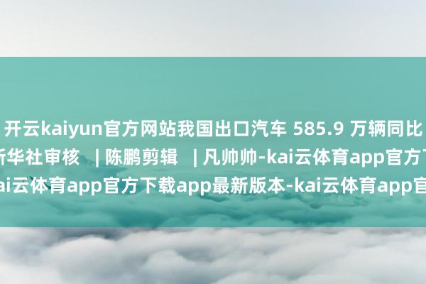 开云kaiyun官方网站我国出口汽车 585.9 万辆同比增长 19.3%开始 | 新华社审核 | 陈鹏剪辑 | 凡帅帅-kai云体育app官方下载app最新版本-kai云体育app官方登录入口