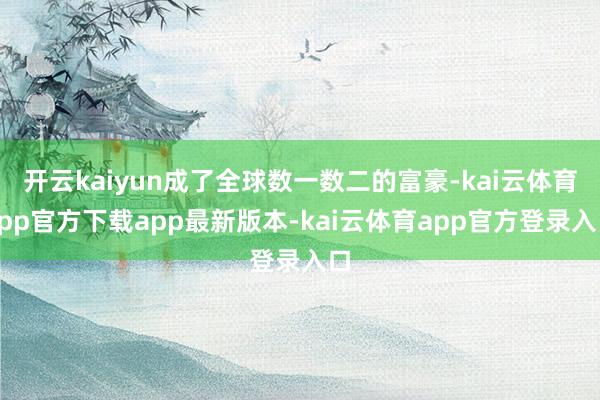 开云kaiyun成了全球数一数二的富豪-kai云体育app官方下载app最新版本-kai云体育app官方登录入口