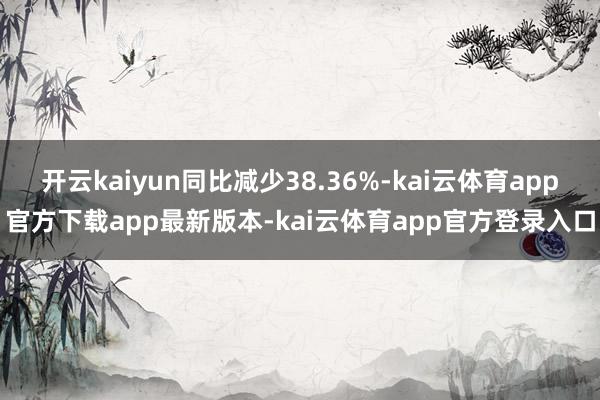 开云kaiyun同比减少38.36%-kai云体育app官方下载app最新版本-kai云体育app官方登录入口