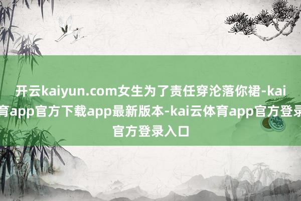 开云kaiyun.com女生为了责任穿沦落你裙-kai云体育app官方下载app最新版本-kai云体育app官方登录入口