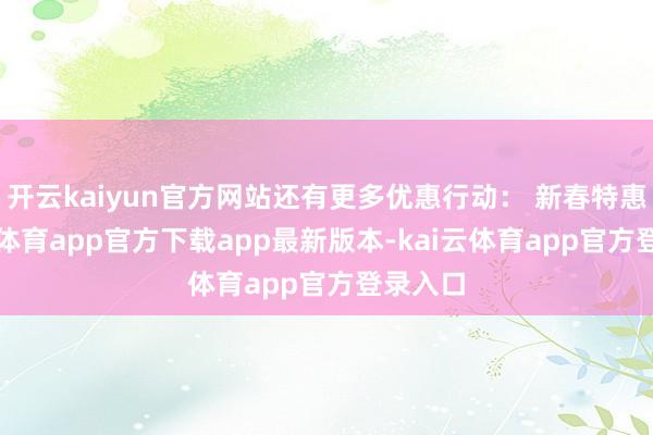 开云kaiyun官方网站还有更多优惠行动: 新春特惠-kai云体育app官方下载app最新版本-kai云体育app官方登录入口