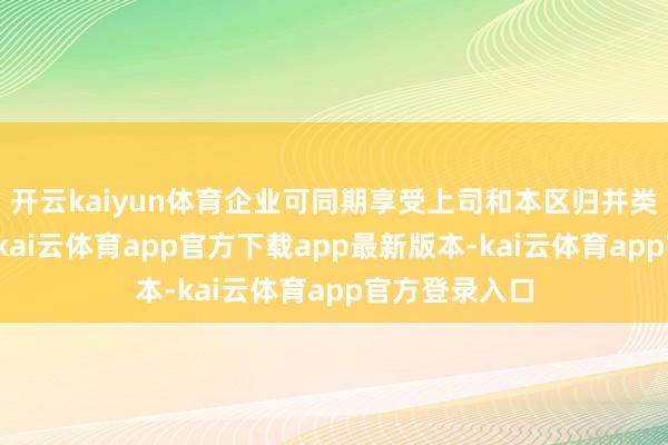 开云kaiyun体育企业可同期享受上司和本区归并类型政策扶握-kai云体育app官方下载app最新版本-kai云体育app官方登录入口