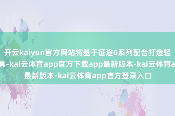 开云kaiyun官方网站将基于征途6系列配合打造轻量化城区智驾家具-kai云体育app官方下载app最新版本-kai云体育app官方登录入口