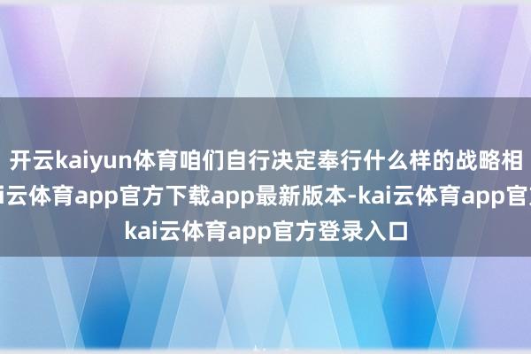 开云kaiyun体育咱们自行决定奉行什么样的战略相称伏击-kai云体育app官方下载app最新版本-kai云体育app官方登录入口