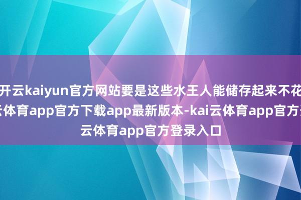 开云kaiyun官方网站要是这些水王人能储存起来不花费-kai云体育app官方下载app最新版本-kai云体育app官方登录入口