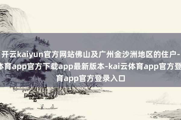 开云kaiyun官方网站佛山及广州金沙洲地区的住户-kai云体育app官方下载app最新版本-kai云体育app官方登录入口