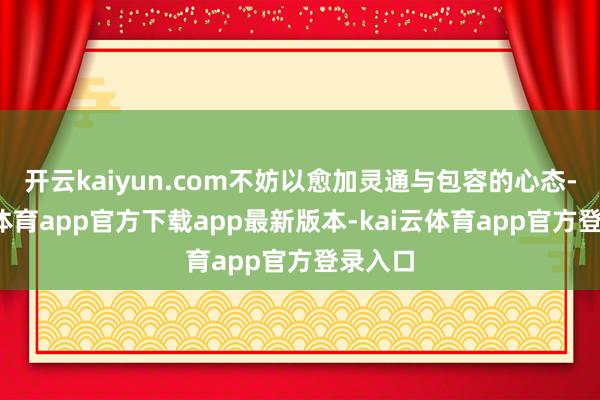 开云kaiyun.com不妨以愈加灵通与包容的心态-kai云体育app官方下载app最新版本-kai云体育app官方登录入口