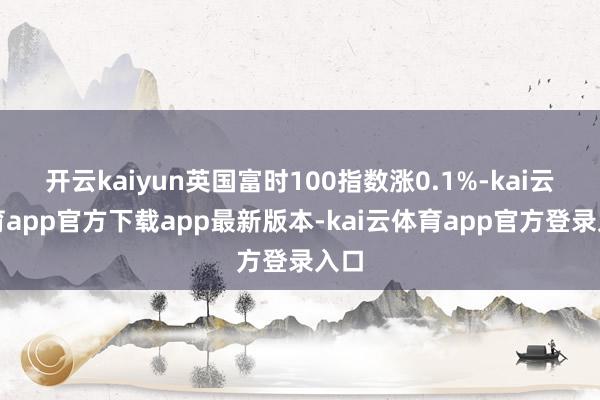 开云kaiyun英国富时100指数涨0.1%-kai云体育app官方下载app最新版本-kai云体育app官方登录入口