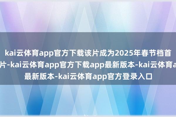 kai云体育app官方下载该片成为2025年春节档首部破10亿元的影片-kai云体育app官方下载app最新版本-kai云体育app官方登录入口