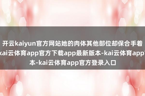 开云kaiyun官方网站她的肉体其他部位却保合手着时常的气象-kai云体育app官方下载app最新版本-kai云体育app官方登录入口