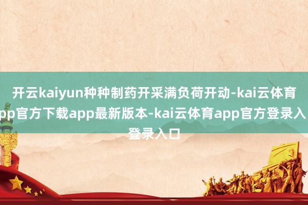 开云kaiyun种种制药开采满负荷开动-kai云体育app官方下载app最新版本-kai云体育app官方登录入口