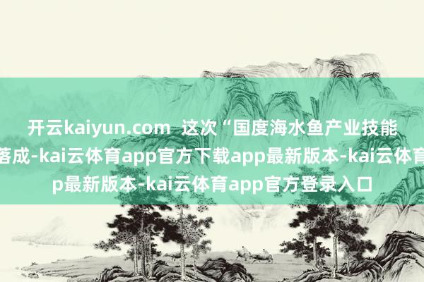 开云kaiyun.com 这次“国度海水鱼产业技能体系示范基地”的落成-kai云体育app官方下载app最新版本-kai云体育app官方登录入口