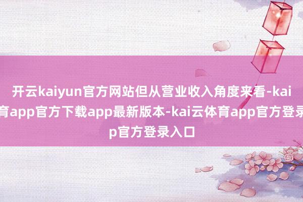 开云kaiyun官方网站但从营业收入角度来看-kai云体育app官方下载app最新版本-kai云体育app官方登录入口