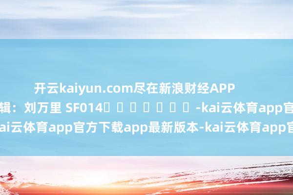 开云kaiyun.com尽在新浪财经APP            						职守剪辑：刘万里 SF014							-kai云体育app官方下载app最新版本-kai云体育app官方登录入口