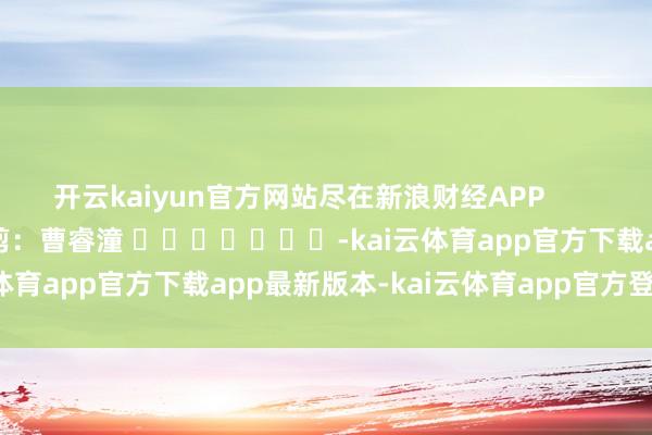 开云kaiyun官方网站尽在新浪财经APP            						包袱裁剪：曹睿潼 							-kai云体育app官方下载app最新版本-kai云体育app官方登录入口