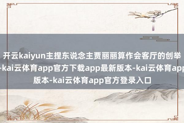 开云kaiyun主捏东说念主贾丽丽算作会客厅的创举东说念主之一-kai云体育app官方下载app最新版本-kai云体育app官方登录入口