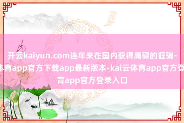 开云kaiyun.com连年来在国内获得庸碌的诓骗-kai云体育app官方下载app最新版本-kai云体育app官方登录入口